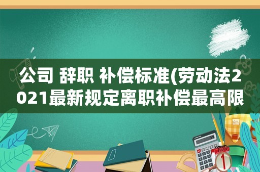 公司 辭職 補(bǔ)償標(biāo)準(zhǔn)(勞動法2021最新規(guī)定離職補(bǔ)償最高限額？)