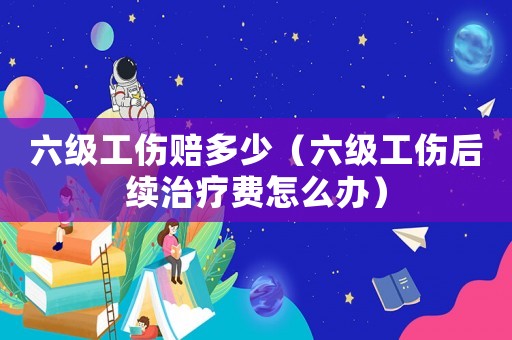 六級工傷賠多少（六級工傷后續(xù)治療費怎么辦）