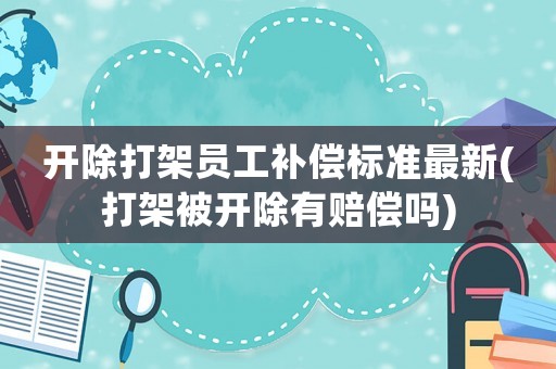 開除打架員工補償標準最新(打架被開除有賠償嗎)