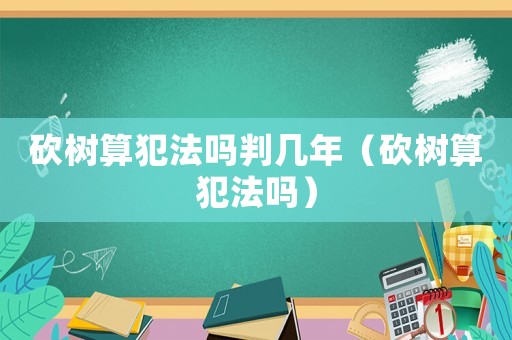 砍樹(shù)算犯法嗎判幾年（砍樹(shù)算犯法嗎）