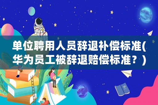單位聘用人員辭退補償標準(華為員工被辭退賠償標準？)