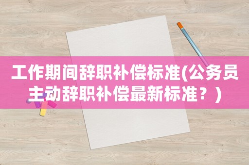 工作期間辭職補(bǔ)償標(biāo)準(zhǔn)(公務(wù)員主動(dòng)辭職補(bǔ)償最新標(biāo)準(zhǔn)？)