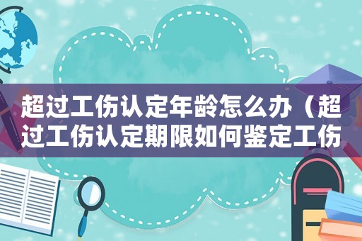 超過工傷認定年齡怎么辦（超過工傷認定期限如何鑒定工傷）