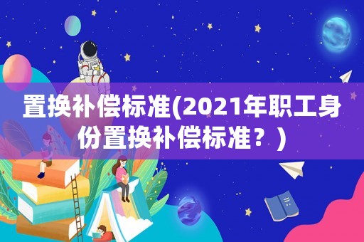 置換補償標準(2021年職工身份置換補償標準？)