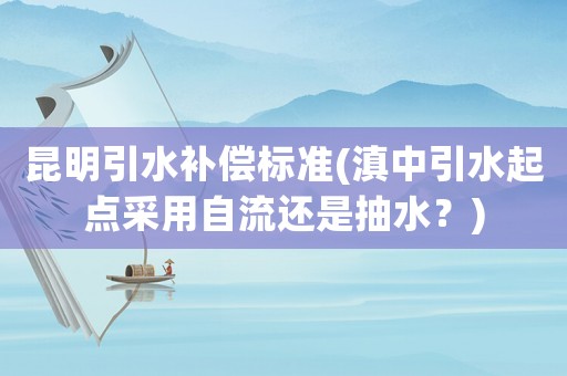 昆明引水補償標準(滇中引水起點采用自流還是抽水？)