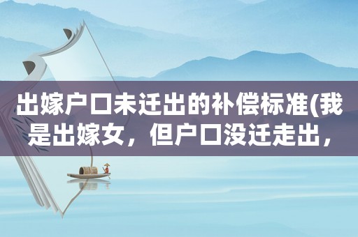出嫁戶口未遷出的補償標準(我是出嫁女，但戶口沒遷走出，村里占地分錢不給我，該怎么辦？)