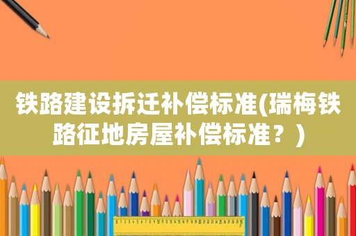 鐵路建設(shè)拆遷補償標準(瑞梅鐵路征地房屋補償標準？)