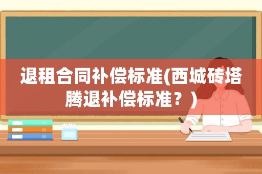 退租合同補償標準(西城磚塔騰退補償標準？)