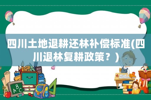 四川土地退耕還林補(bǔ)償標(biāo)準(zhǔn)(四川退林復(fù)耕政策？)
