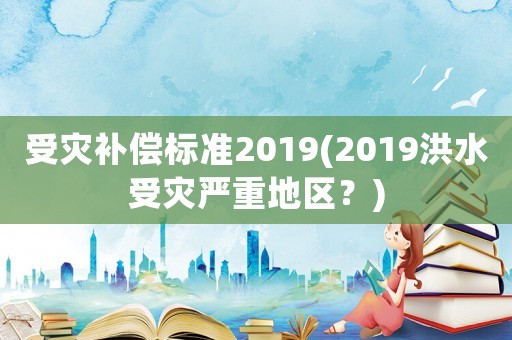 受災(zāi)補(bǔ)償標(biāo)準(zhǔn)2019(2019洪水受災(zāi)嚴(yán)重地區(qū)？)