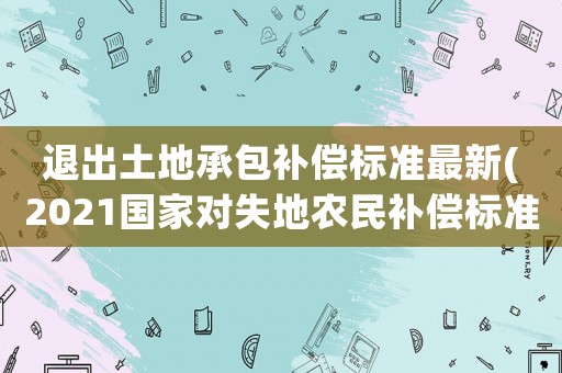 退出土地承包補償標準最新(2021國家對失地農民補償標準？)