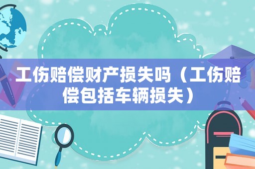 工傷賠償財產損失嗎（工傷賠償包括車輛損失）