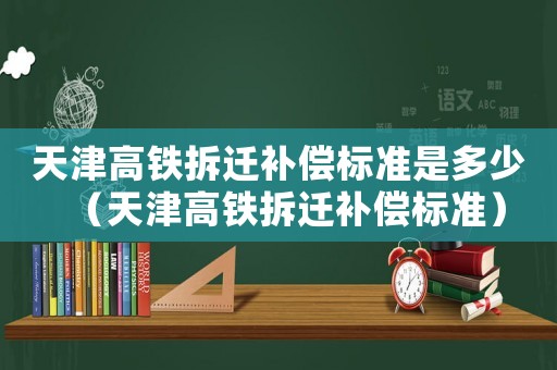 天津高鐵拆遷補償標準是多少（天津高鐵拆遷補償標準）