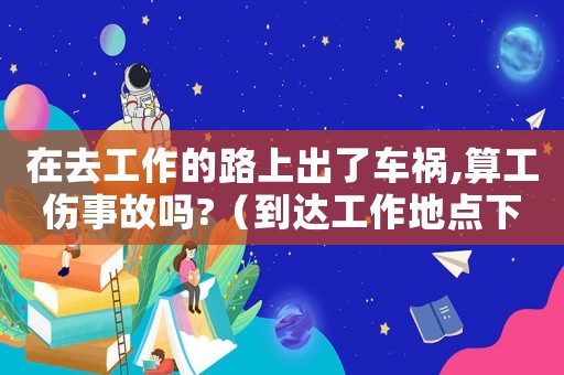 在去工作的路上出了車禍,算工傷事故嗎?（到達工作地點下車摔傷算工傷嗎）