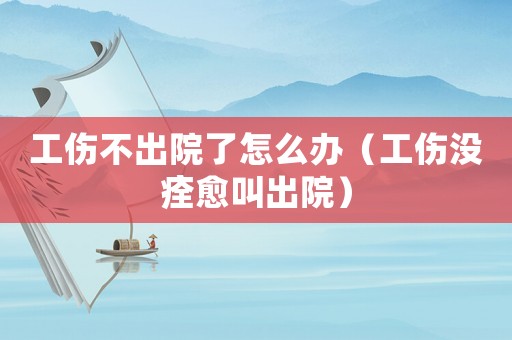 工傷不出院了怎么辦（工傷沒痊愈叫出院）