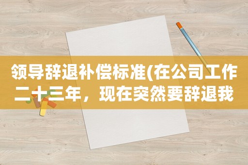 領導辭退補償標準(在公司工作二十三年，現在突然要辭退我，該怎樣去申請賠償？)