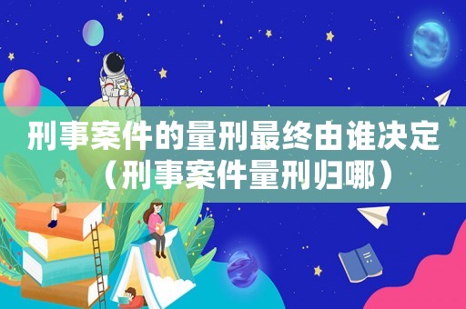 刑事案件的量刑最終由誰決定（刑事案件量刑歸哪）