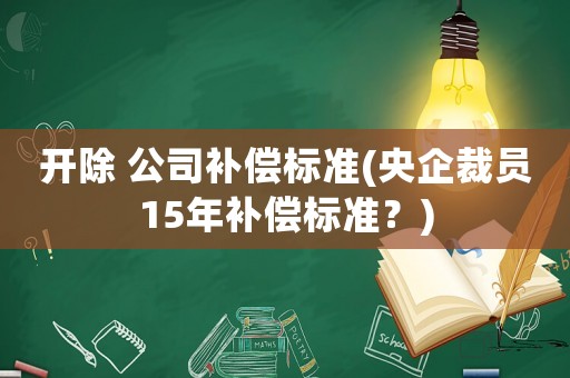 開除 公司補償標準(央企裁員15年補償標準？)