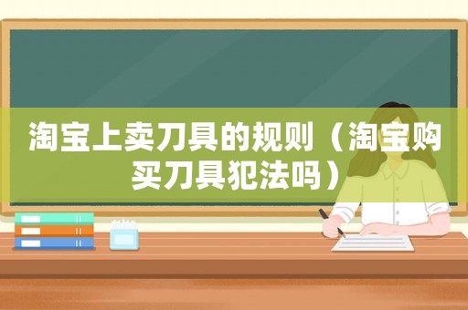 淘寶上賣刀具的規則（淘寶購買刀具犯法嗎）