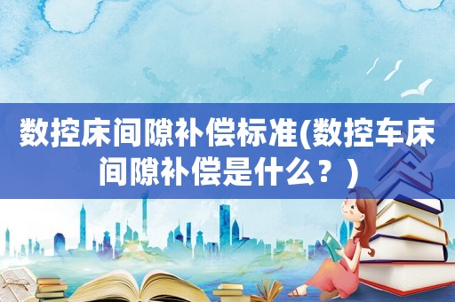 數控床間隙補償標準(數控車床間隙補償是什么？)