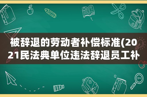 被辭退的勞動者補償標準(2021民法典單位違法辭退員工補償標準？)