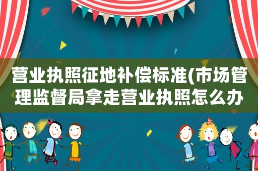 營業執照征地補償標準(市場管理監督局拿走營業執照怎么辦)