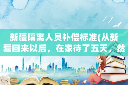 新疆隔離人員補(bǔ)償標(biāo)準(zhǔn)(從新疆回來以后，在家待了五天，然后新疆疫情，會不會被隔離？)