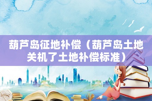 葫蘆島征地補償（葫蘆島土地關機了土地補償標準）