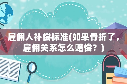 雇傭人補償標準(如果骨折了，雇傭關系怎么賠償？)