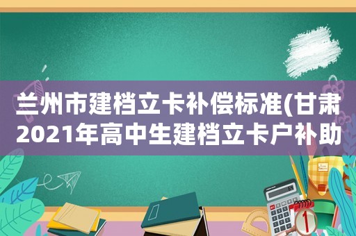 蘭州市建檔立卡補償標準(甘肅2021年高中生建檔立卡戶補助費什么時候發？)