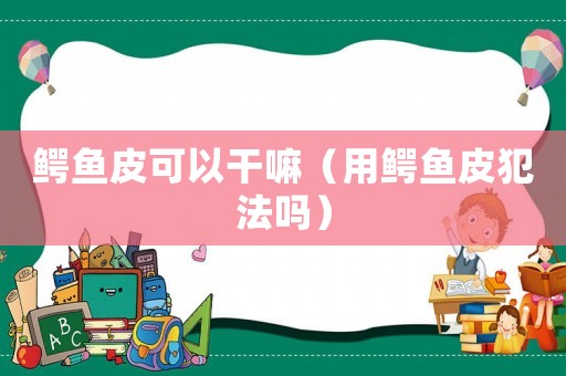 鱷魚皮可以干嘛（用鱷魚皮犯法嗎）