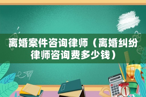 離婚案件咨詢律師（離婚糾紛律師咨詢費多少錢）