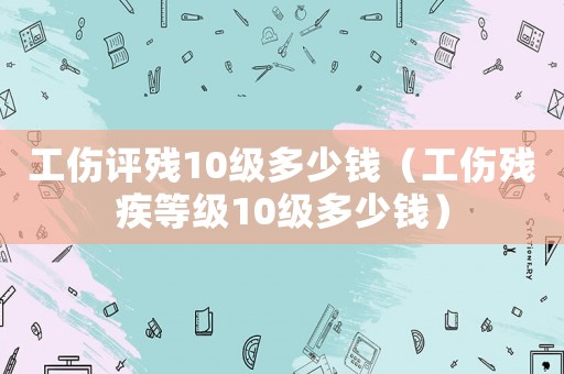 工傷評殘10級多少錢（工傷殘疾等級10級多少錢）