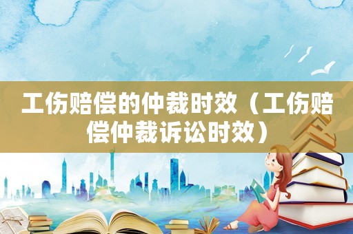 工傷賠償的仲裁時效（工傷賠償仲裁訴訟時效）