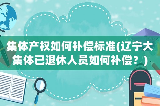 集體產權如何補償標準(遼寧大集體已退休人員如何補償？)