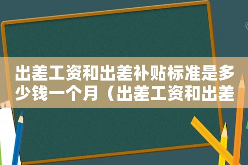 出差工資和出差補(bǔ)貼標(biāo)準(zhǔn)是多少錢一個月（出差工資和出差補(bǔ)貼標(biāo)準(zhǔn)是多少錢）