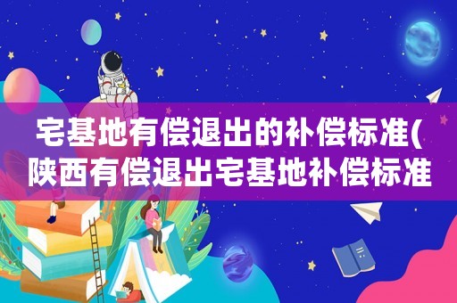 宅基地有償退出的補償標準(陜西有償退出宅基地補償標準？)