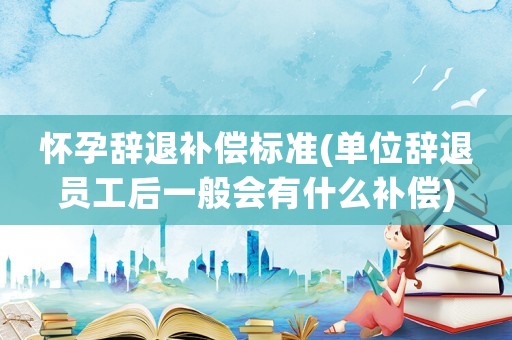 懷孕辭退補償標準(單位辭退員工后一般會有什么補償)