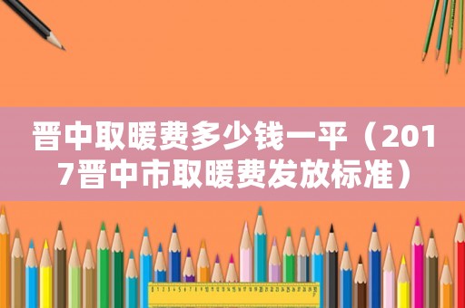 晉中取暖費多少錢一平（2017晉中市取暖費發放標準）