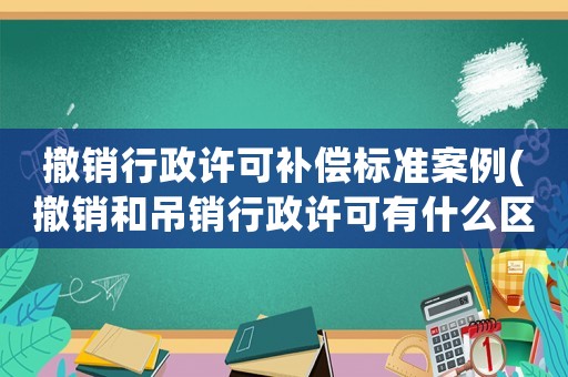 撤銷行政許可補償標準案例(撤銷和吊銷行政許可有什么區別？)
