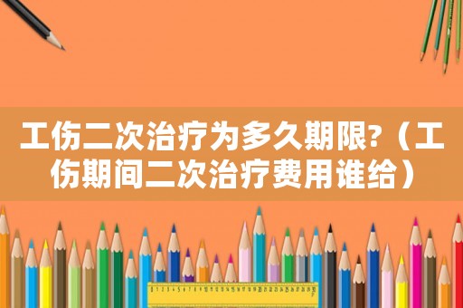 工傷二次治療為多久期限?（工傷期間二次治療費用誰給）