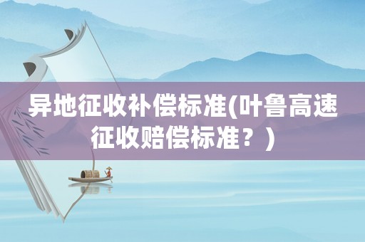 異地征收補(bǔ)償標(biāo)準(zhǔn)(葉魯高速征收賠償標(biāo)準(zhǔn)？)