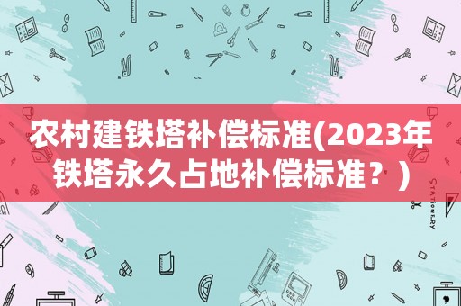 農(nóng)村建鐵塔補(bǔ)償標(biāo)準(zhǔn)(2023年鐵塔永久占地補(bǔ)償標(biāo)準(zhǔn)？)