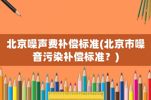 北京噪聲費補償標(biāo)準(zhǔn)(北京市噪音污染補償標(biāo)準(zhǔn)？)
