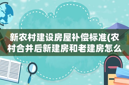 新農村建設房屋補償標準(農村合并后新建房和老建房怎么補貼)