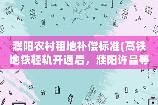 濮陽農村租地補償標準(高鐵地鐵輕軌開通后，濮陽許昌等地來往鄭州的大巴車如何自救？)
