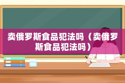 賣俄羅斯食品犯法嗎（賣俄羅斯食品犯法嗎）