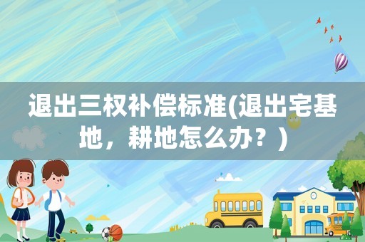 退出三權(quán)補償標(biāo)準(zhǔn)(退出宅基地，耕地怎么辦？)