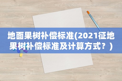 地面果樹補償標準(2021征地果樹補償標準及計算方式？)