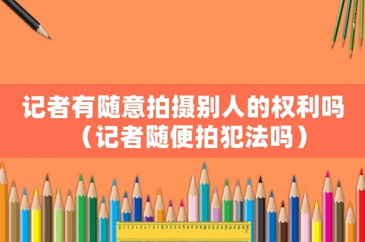 記者有隨意拍攝別人的權利嗎（記者隨便拍犯法嗎）